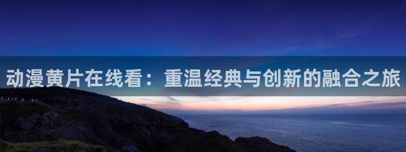 51动漫大全：动漫黄片在线看：重温经典与创新的融合之旅